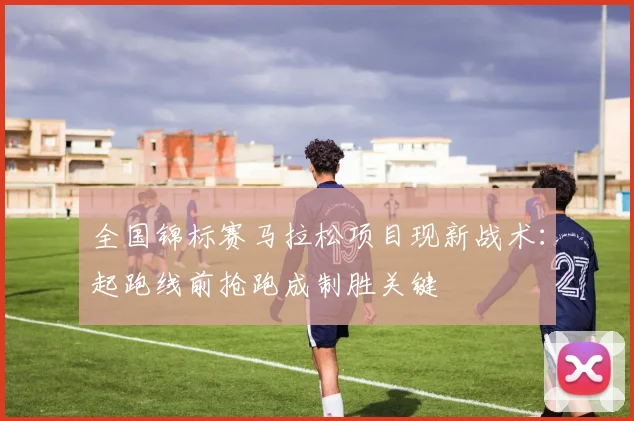 全国锦标赛马拉松项目现新战术：起跑线前抢跑成制胜关键
