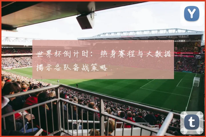 世界杯倒计时：热身赛程与大数据揭示各队备战策略