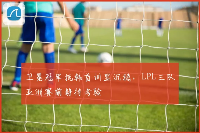 卫冕冠军抵韩首训显沉稳，LPL三队亚洲赛前静待考验