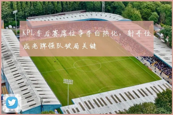 KPL季后赛席位争夺白热化，射手位成老牌强队破局关键