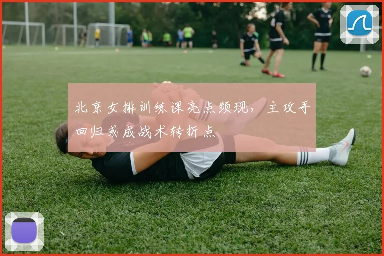 北京女排训练课亮点频现，主攻手回归或成战术转折点
