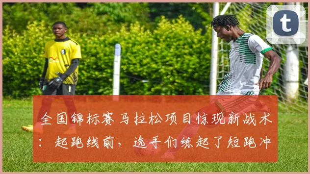 全国锦标赛马拉松项目惊现新战术：起跑线前，选手们练起了短跑冲刺