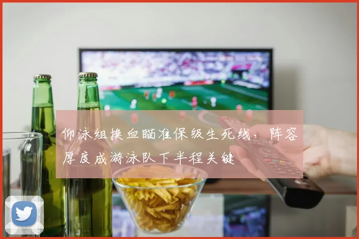 仰泳组换血瞄准保级生死线，阵容厚度成游泳队下半程关键