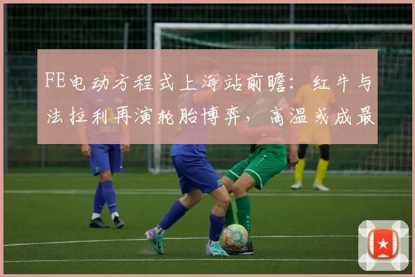 FE电动方程式上海站前瞻：红牛与法拉利再演轮胎博弈，高温或成最大变数