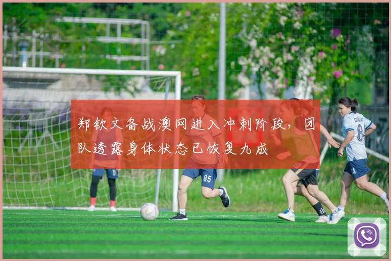 郑钦文备战澳网进入冲刺阶段，团队透露身体状态已恢复九成