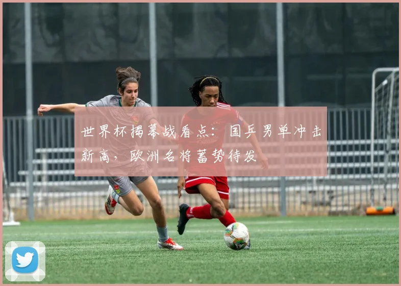 世界杯揭幕战看点：国乒男单冲击新高，欧洲名将蓄势待发