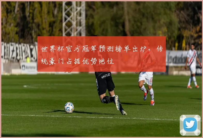 世界杯官方冠军预测榜单出炉，传统豪门占据优势地位