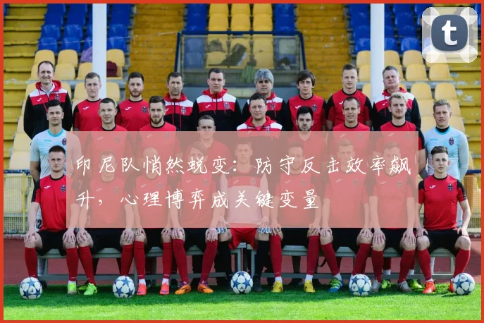 印尼队悄然蜕变：防守反击效率飙升，心理博弈成关键变量