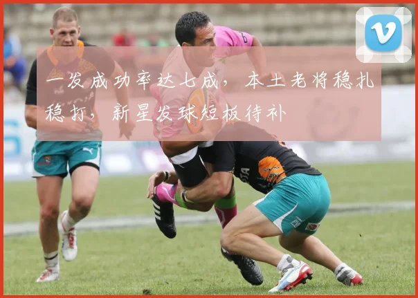 一发成功率达七成，本土老将稳扎稳打，新星发球短板待补