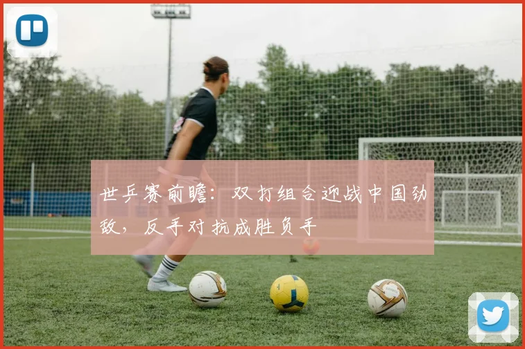 世乒赛前瞻：双打组合迎战中国劲敌，反手对抗成胜负手