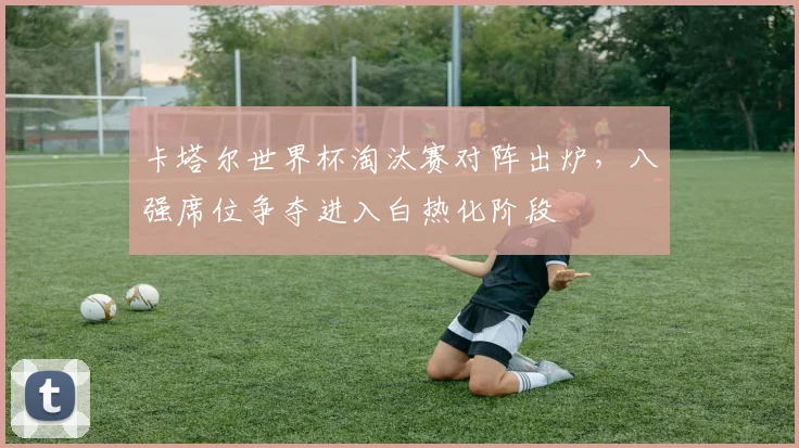 卡塔尔世界杯淘汰赛对阵出炉，八强席位争夺进入白热化阶段