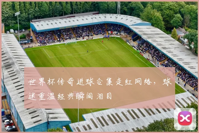 世界杯传奇进球合集走红网络，球迷重温经典瞬间泪目