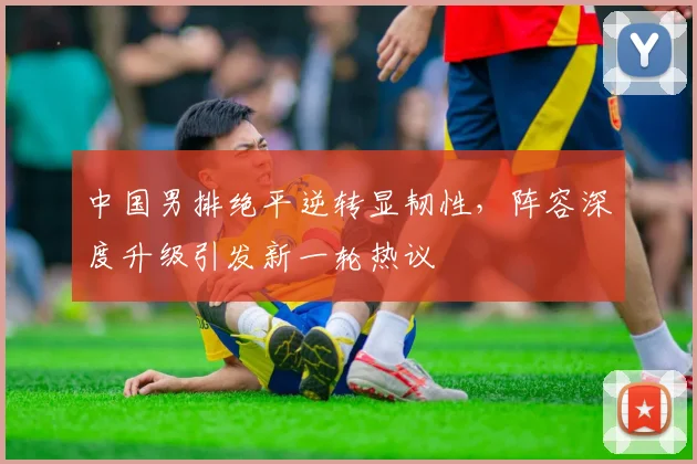 中国男排绝平逆转显韧性，阵容深度升级引发新一轮热议