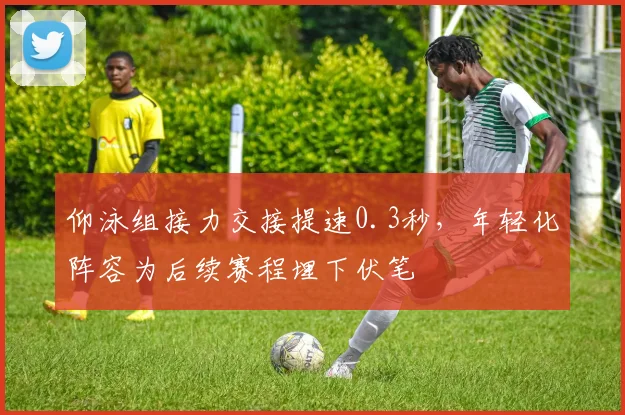 仰泳组接力交接提速0.3秒，年轻化阵容为后续赛程埋下伏笔