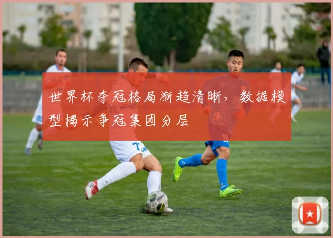 世界杯夺冠格局渐趋清晰，数据模型揭示争冠集团分层