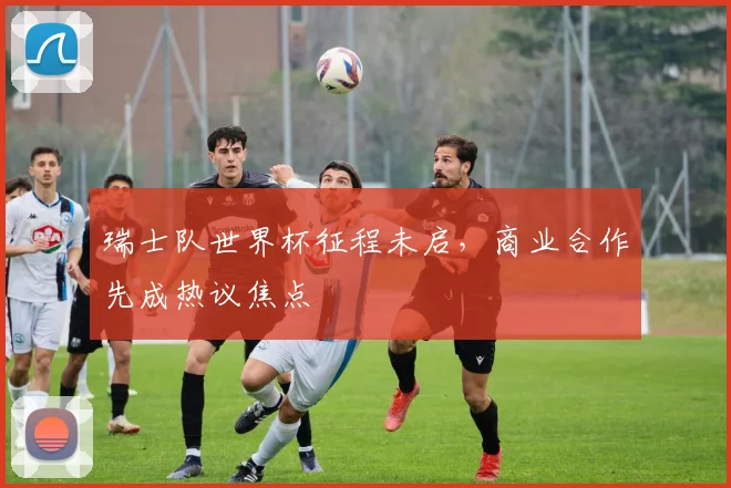 瑞士队世界杯征程未启，商业合作先成热议焦点