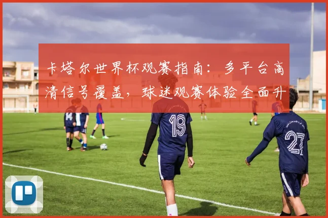 卡塔尔世界杯观赛指南：多平台高清信号覆盖，球迷观赛体验全面升级