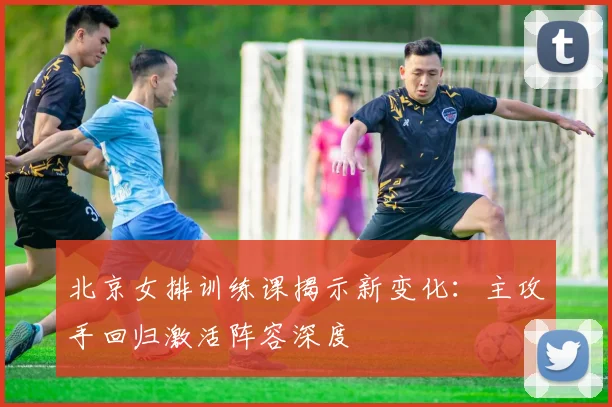 北京女排训练课揭示新变化：主攻手回归激活阵容深度