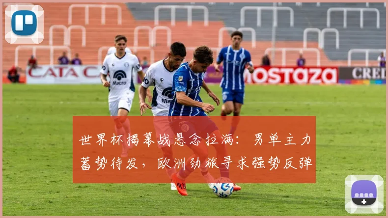 世界杯揭幕战悬念拉满：男单主力蓄势待发，欧洲劲旅寻求强势反弹