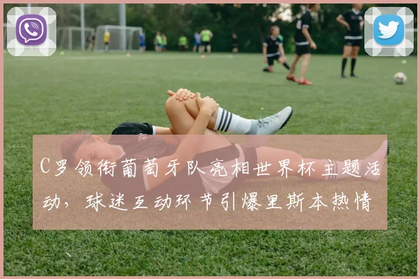 C罗领衔葡萄牙队亮相世界杯主题活动，球迷互动环节引爆里斯本热情