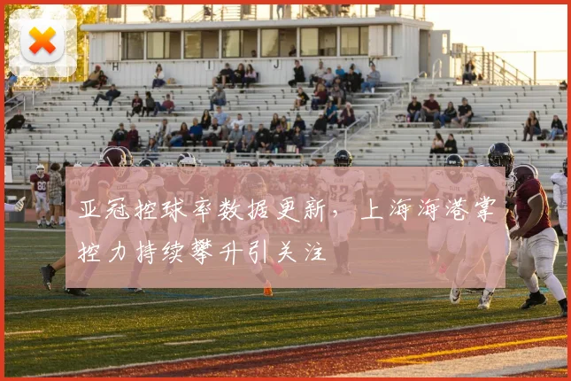亚冠控球率数据更新，上海海港掌控力持续攀升引关注