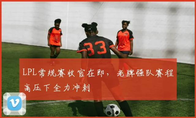 LPL常规赛收官在即，老牌强队赛程高压下全力冲刺