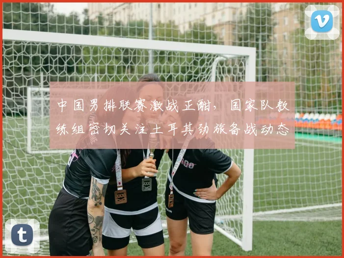中国男排联赛激战正酣，国家队教练组密切关注土耳其劲旅备战动态