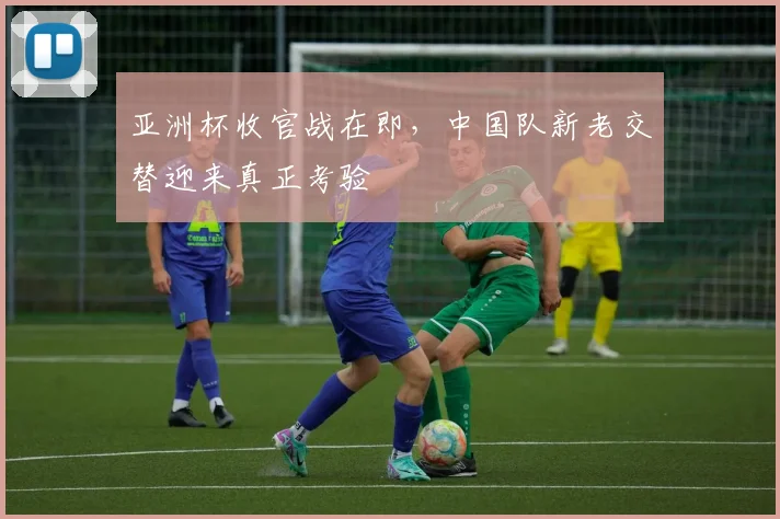 亚洲杯收官战在即，中国队新老交替迎来真正考验