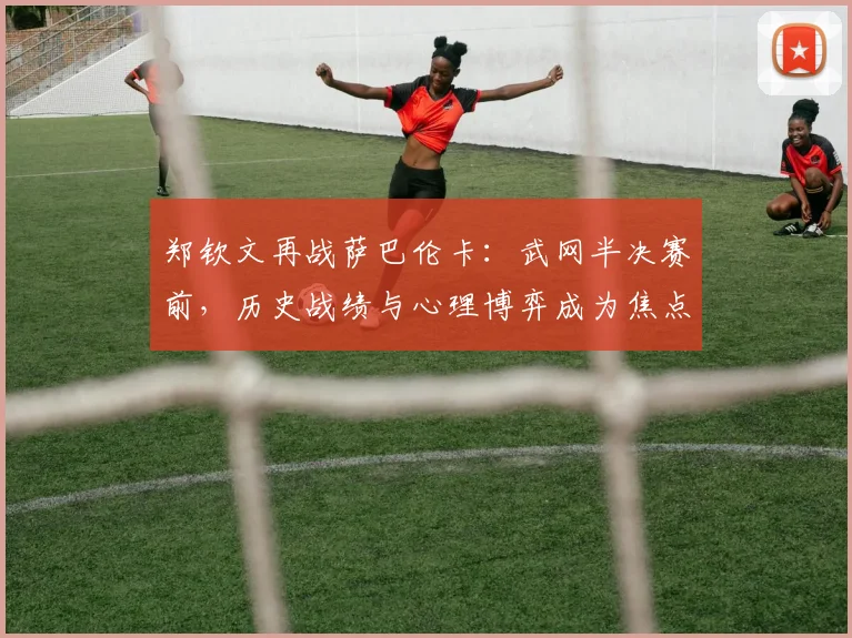 郑钦文再战萨巴伦卡：武网半决赛前，历史战绩与心理博弈成为焦点