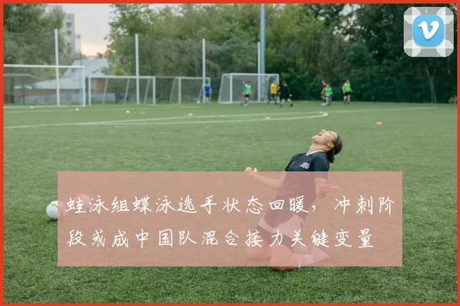 蛙泳组蝶泳选手状态回暖，冲刺阶段或成中国队混合接力关键变量