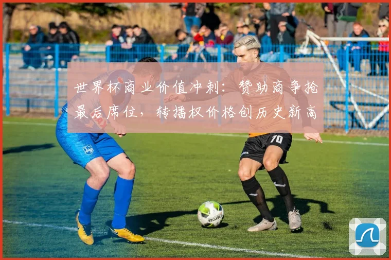 世界杯商业价值冲刺：赞助商争抢最后席位，转播权价格创历史新高