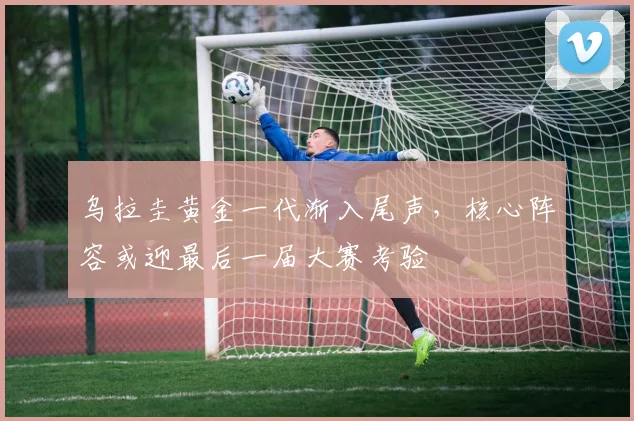 乌拉圭黄金一代渐入尾声，核心阵容或迎最后一届大赛考验