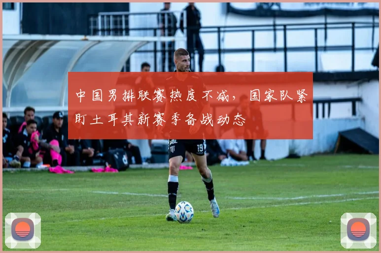 中国男排联赛热度不减，国家队紧盯土耳其新赛季备战动态