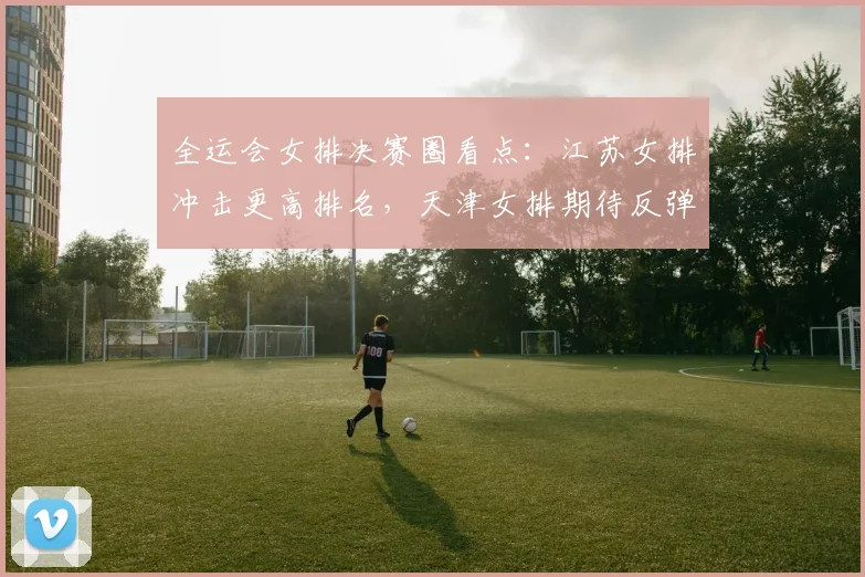 全运会女排决赛圈看点：江苏女排冲击更高排名，天津女排期待反弹