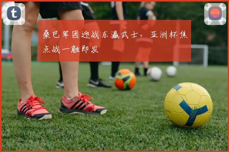 桑巴军团迎战东瀛武士，亚洲杯焦点战一触即发