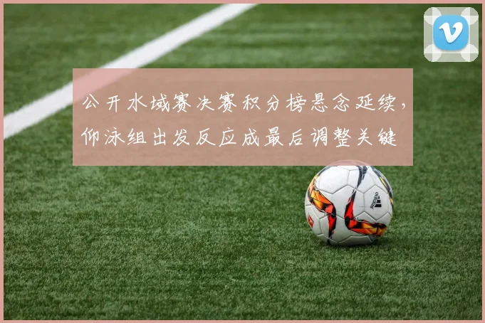 公开水域赛决赛积分榜悬念延续，仰泳组出发反应成最后调整关键