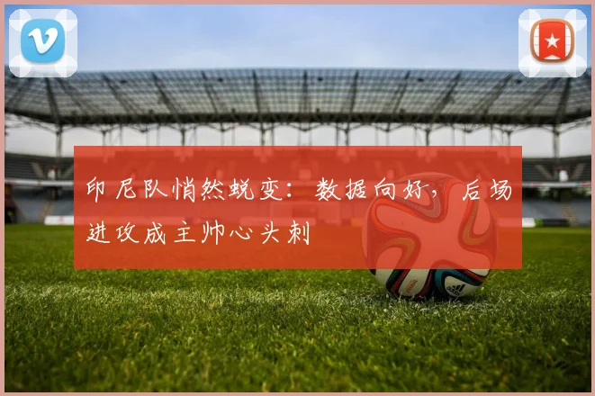 印尼队悄然蜕变：数据向好，后场进攻成主帅心头刺