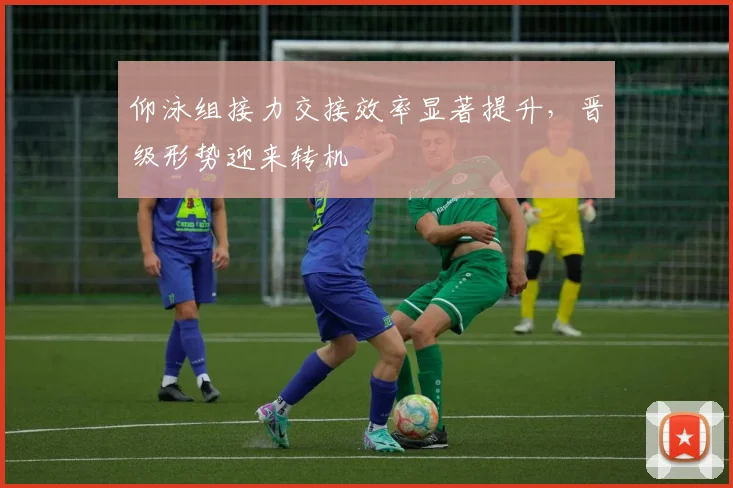 仰泳组接力交接效率显著提升，晋级形势迎来转机