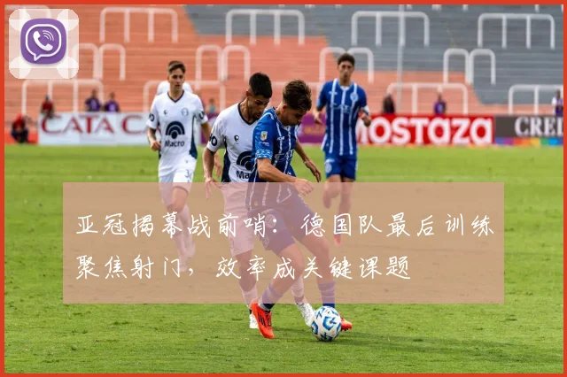 亚冠揭幕战前哨：德国队最后训练聚焦射门，效率成关键课题