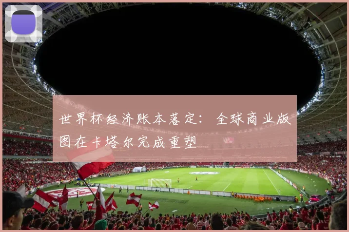 世界杯经济账本落定：全球商业版图在卡塔尔完成重塑