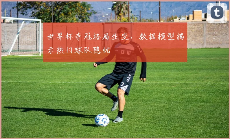 世界杯夺冠格局生变，数据模型揭示热门球队隐忧