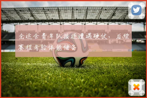 全运会青年队接连遭遇硬仗，后续赛程考验体能储备