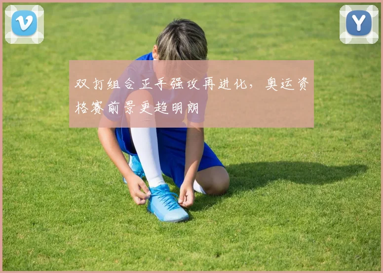 双打组合正手强攻再进化，奥运资格赛前景更趋明朗