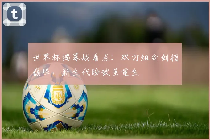 世界杯揭幕战看点：双打组合剑指巅峰，新生代盼破茧重生