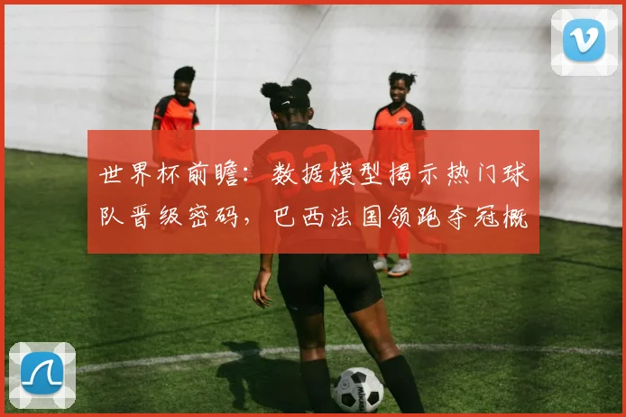 世界杯前瞻：数据模型揭示热门球队晋级密码，巴西法国领跑夺冠概率