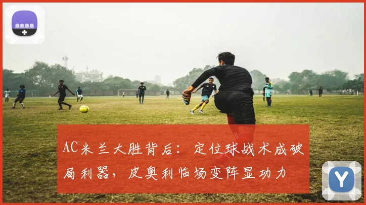 AC米兰大胜背后：定位球战术成破局利器，皮奥利临场变阵显功力