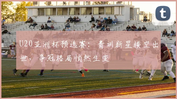 U20亚洲杯预选赛：青训新星横空出世，争冠格局悄然生变